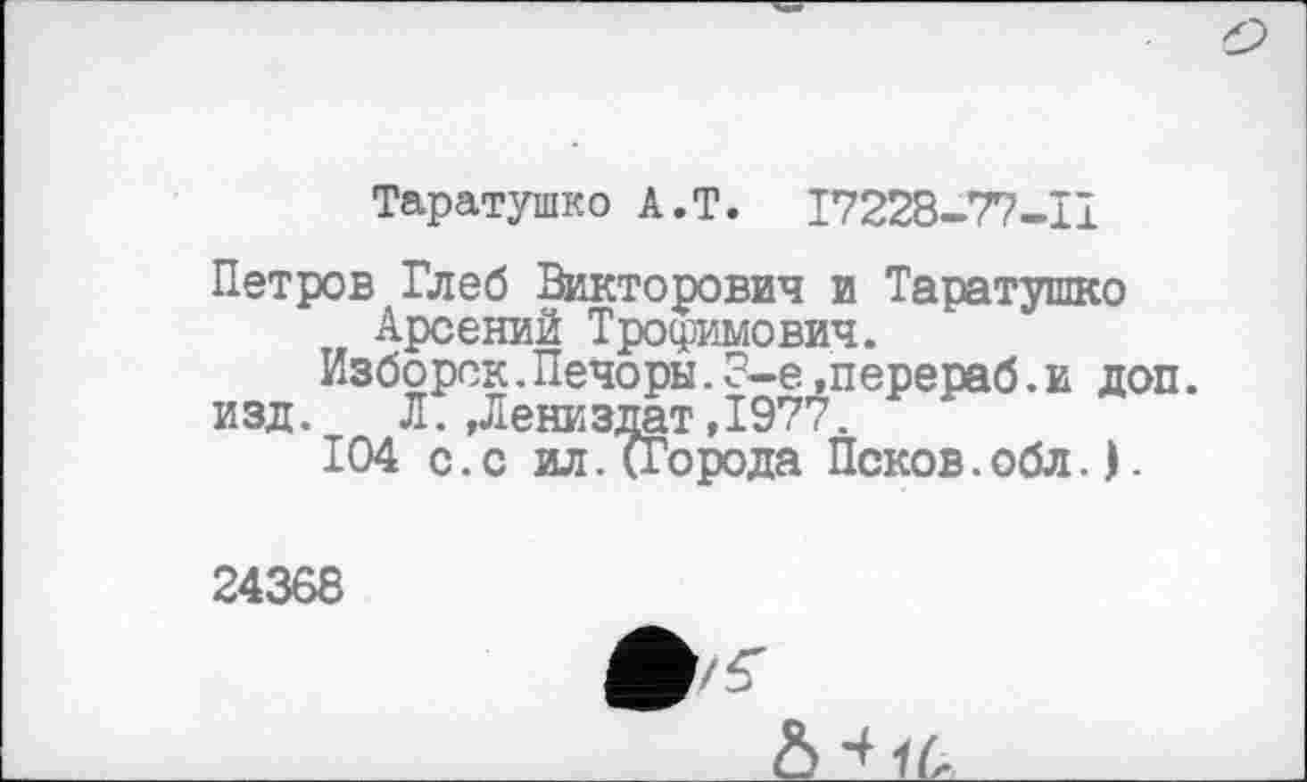 ﻿Таратушко A.T. 17228-77-11
Петров Глеб Викторович и Таратушко Арсений Трофимович.
Изборск.Печоры.8-е»перераб.и доп.
изд. Л.,Лениздат,1977.
104 с.с ил.(Города Псков.обл.).
24368